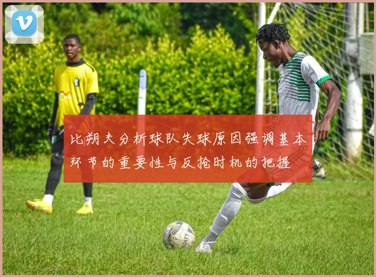 比朔夫分析球队失球原因强调基本环节的重要性与反抢时机的把握