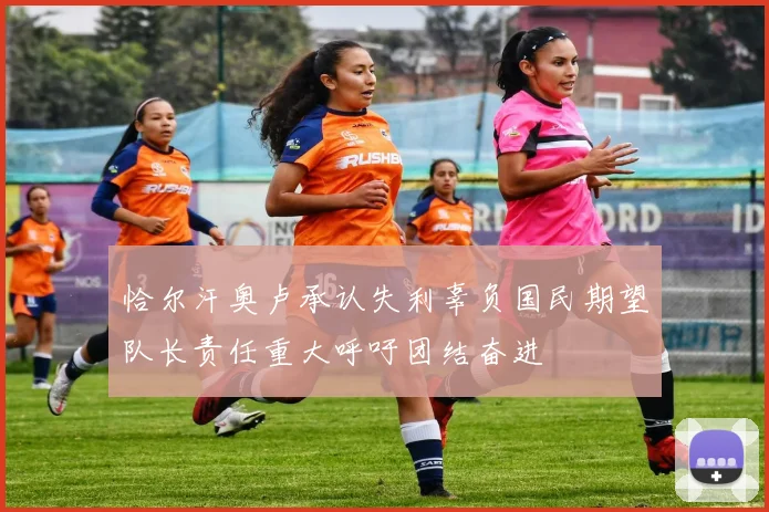 恰尔汗奥卢承认失利辜负国民期望队长责任重大呼吁团结奋进