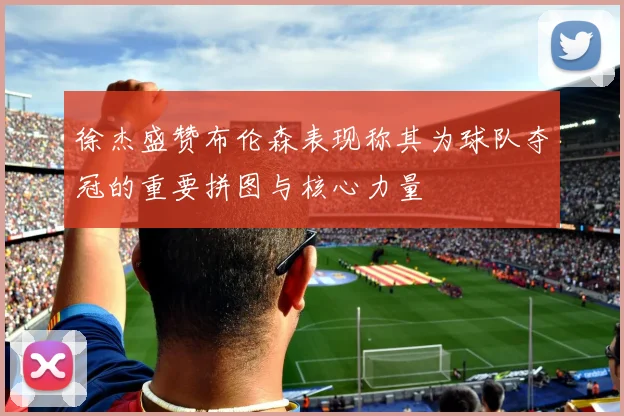 徐杰盛赞布伦森表现称其为球队夺冠的重要拼图与核心力量