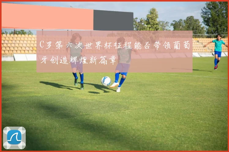 C罗第六次世界杯征程能否带领葡萄牙创造辉煌新篇章