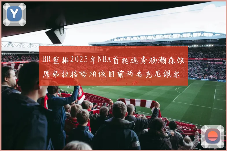BR重排2025年NBA首轮选秀杨瀚森缺席弗拉格哈珀依旧前两名克尼佩尔锁定探花位