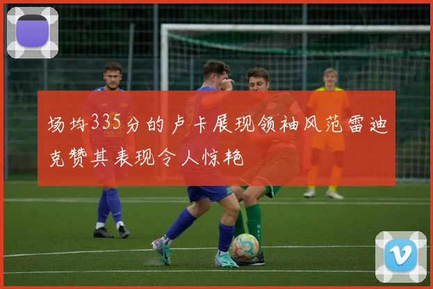 场均335分的卢卡展现领袖风范雷迪克赞其表现令人惊艳