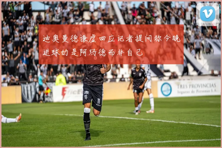 迪奥曼德谦虚回应记者提问称今晚进球的是阿玛德而非自己