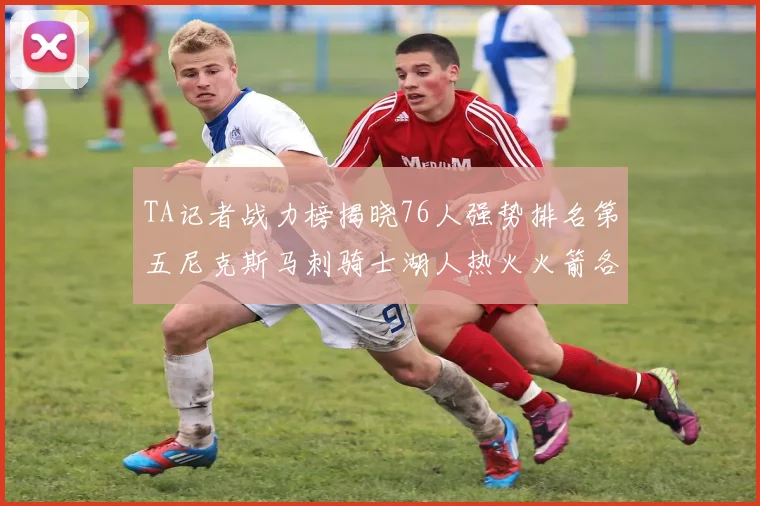TA记者战力榜揭晓76人强势排名第五尼克斯马刺骑士湖人热火火箭各自位置分析