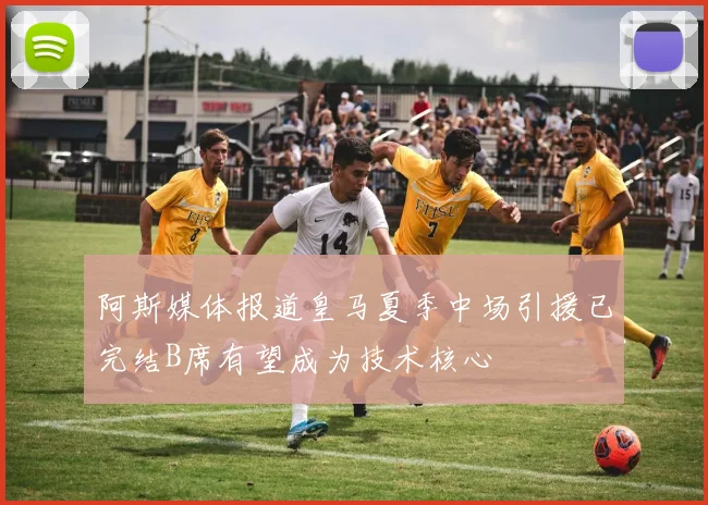 阿斯媒体报道皇马夏季中场引援已完结B席有望成为技术核心