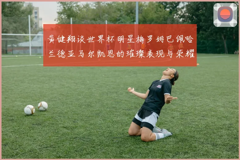黄健翔谈世界杯明星梅罗姆巴佩哈兰德亚马尔凯恩的璀璨表现与荣耀时刻