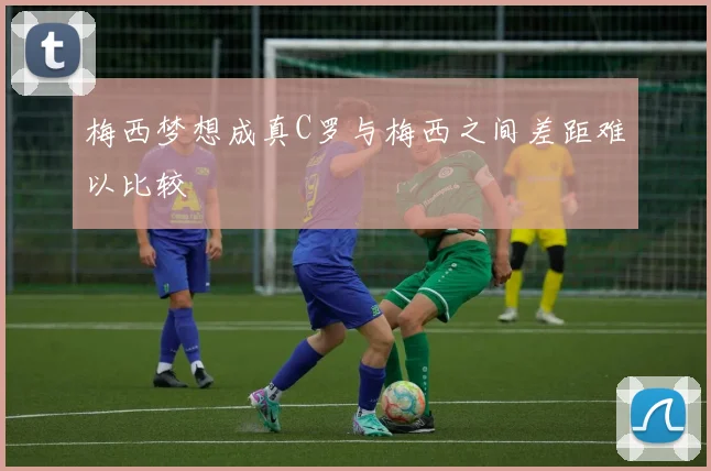 梅西梦想成真C罗与梅西之间差距难以比较