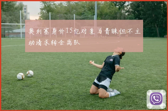 奥利塞身价15亿对皇马青睐但不主动请求转会离队