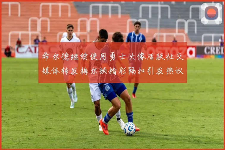 希尔德继续使用勇士头像活跃社交媒体转发梅尔顿精彩隔扣引发热议