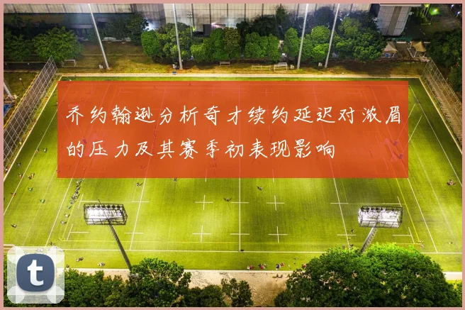 乔约翰逊分析奇才续约延迟对浓眉的压力及其赛季初表现影响