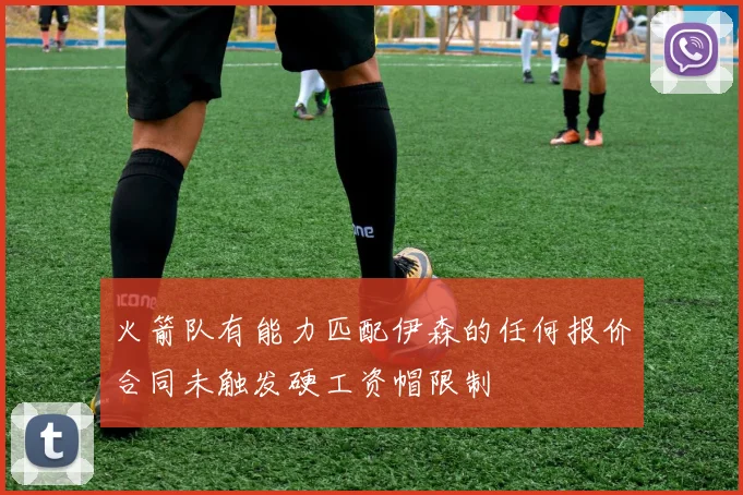 火箭队有能力匹配伊森的任何报价合同未触发硬工资帽限制