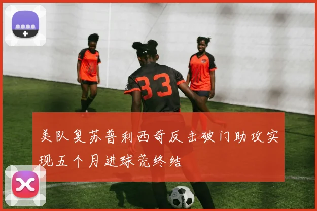 美队复苏普利西奇反击破门助攻实现五个月进球荒终结