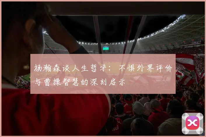 杨瀚森谈人生哲学：不惧外界评价与曹操智慧的深刻启示