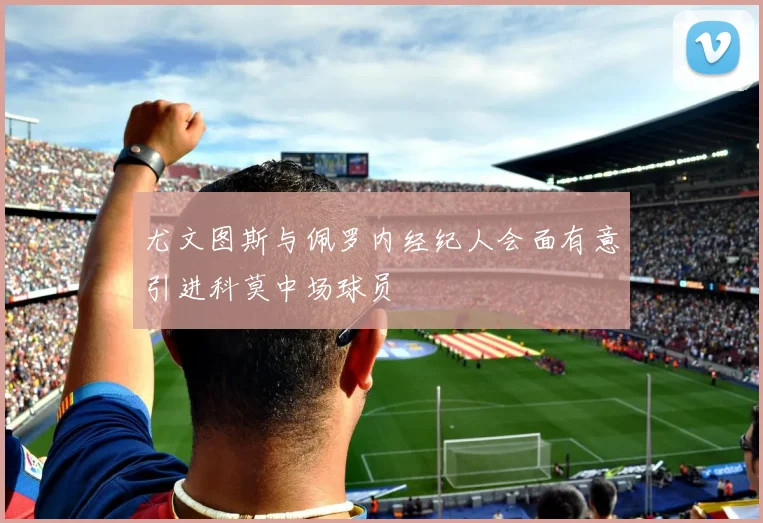 尤文图斯与佩罗内经纪人会面有意引进科莫中场球员