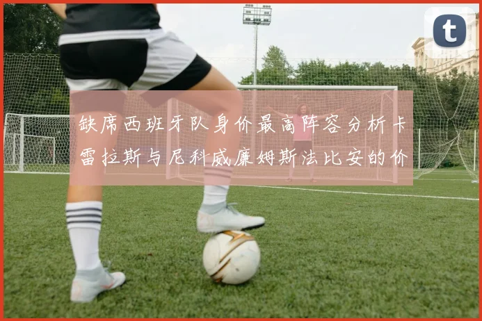 缺席西班牙队身价最高阵容分析卡雷拉斯与尼科威廉姆斯法比安的价值探讨