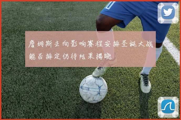 詹姆斯去向影响赛程安排圣诞大战能否排定仍待结果揭晓