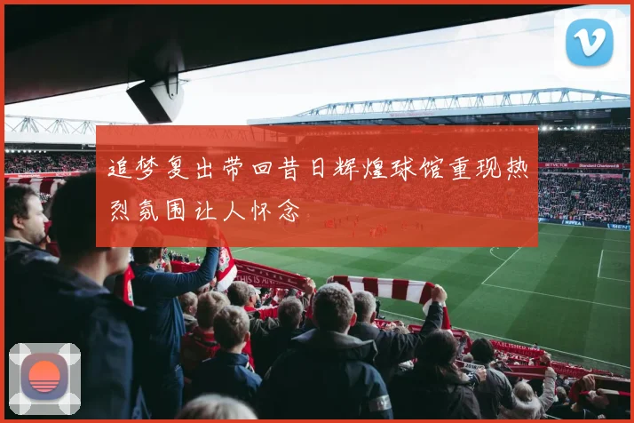 追梦复出带回昔日辉煌球馆重现热烈氛围让人怀念